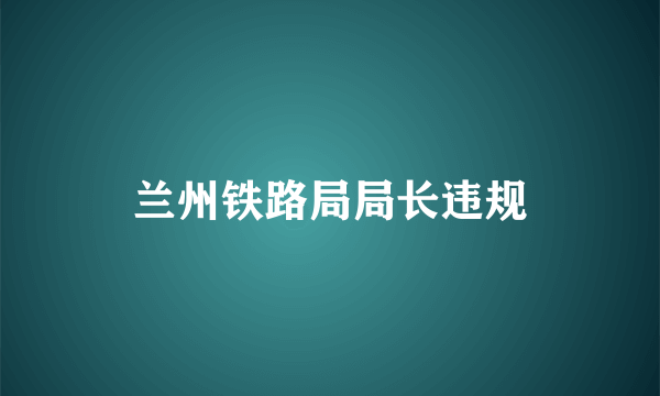 兰州铁路局局长违规