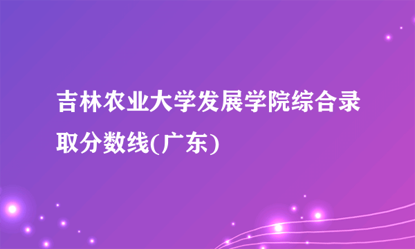 吉林农业大学发展学院综合录取分数线(广东)