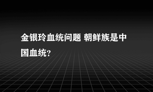 金银玲血统问题 朝鲜族是中国血统？