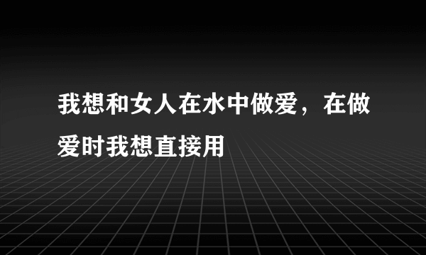 我想和女人在水中做爱，在做爱时我想直接用