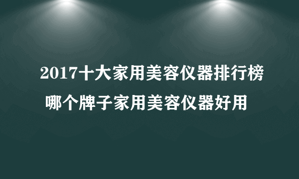 2017十大家用美容仪器排行榜 哪个牌子家用美容仪器好用