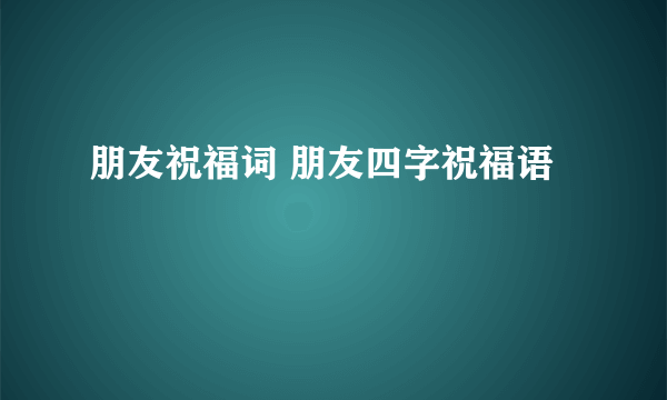 朋友祝福词 朋友四字祝福语