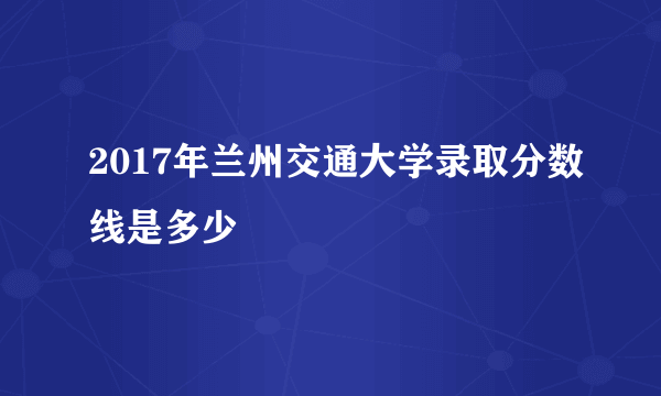 2017年兰州交通大学录取分数线是多少