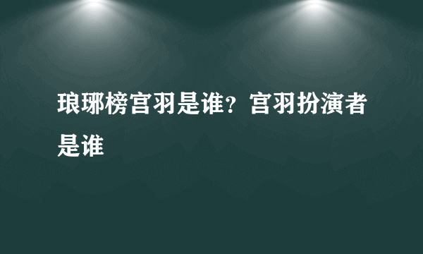 琅琊榜宫羽是谁？宫羽扮演者是谁