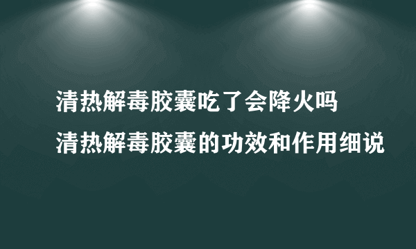 清热解毒胶囊吃了会降火吗 清热解毒胶囊的功效和作用细说