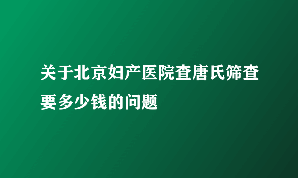 关于北京妇产医院查唐氏筛查要多少钱的问题