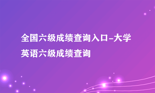 全国六级成绩查询入口-大学英语六级成绩查询