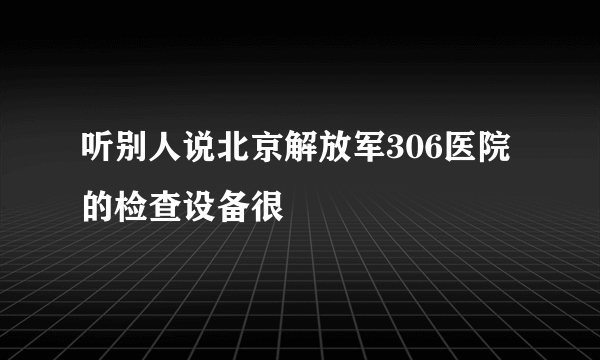 听别人说北京解放军306医院的检查设备很