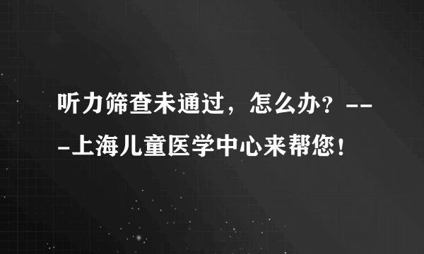 听力筛查未通过，怎么办？---上海儿童医学中心来帮您！