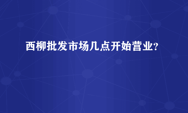 西柳批发市场几点开始营业？