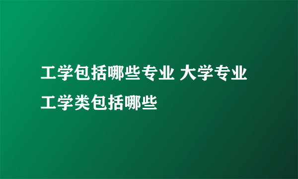 工学包括哪些专业 大学专业工学类包括哪些