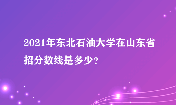 2021年东北石油大学在山东省招分数线是多少？