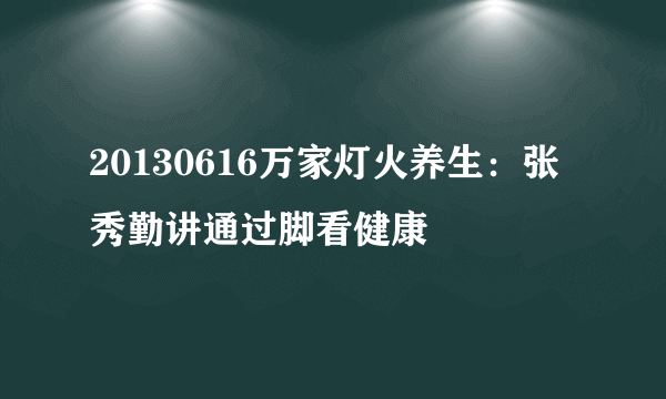 20130616万家灯火养生：张秀勤讲通过脚看健康