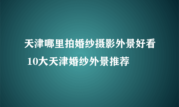 天津哪里拍婚纱摄影外景好看 10大天津婚纱外景推荐