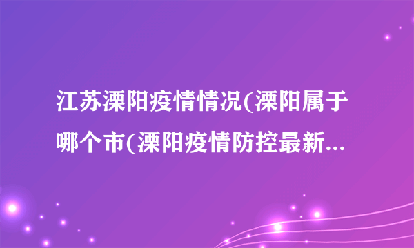 江苏溧阳疫情情况(溧阳属于哪个市(溧阳疫情防控最新消息)）