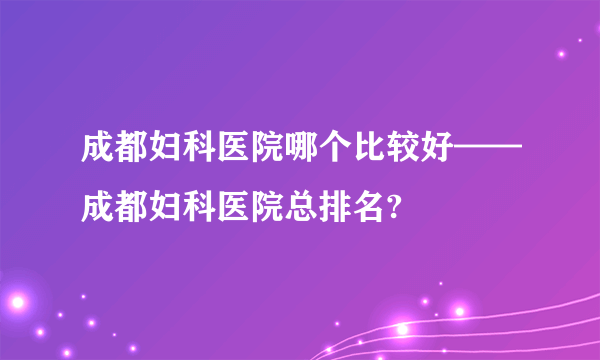 成都妇科医院哪个比较好——成都妇科医院总排名?