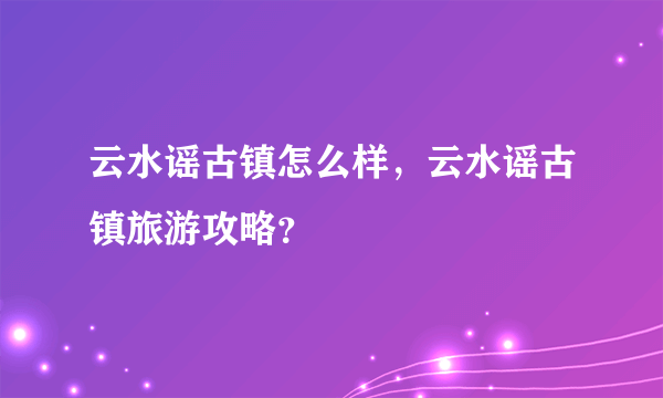 云水谣古镇怎么样，云水谣古镇旅游攻略？