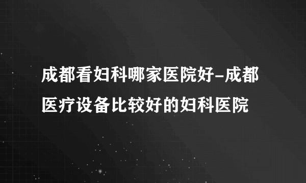 成都看妇科哪家医院好-成都医疗设备比较好的妇科医院