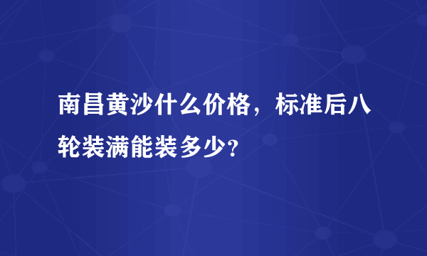 南昌黄沙什么价格，标准后八轮装满能装多少？