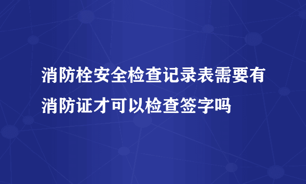 消防栓安全检查记录表需要有消防证才可以检查签字吗