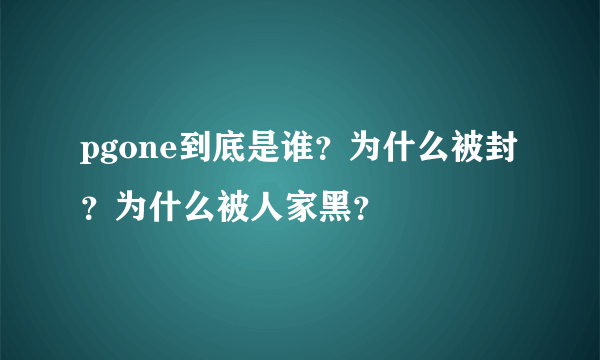 pgone到底是谁？为什么被封？为什么被人家黑？