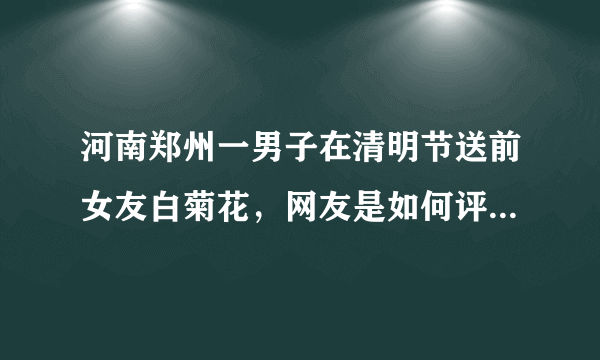 河南郑州一男子在清明节送前女友白菊花，网友是如何评价此男子行为的？