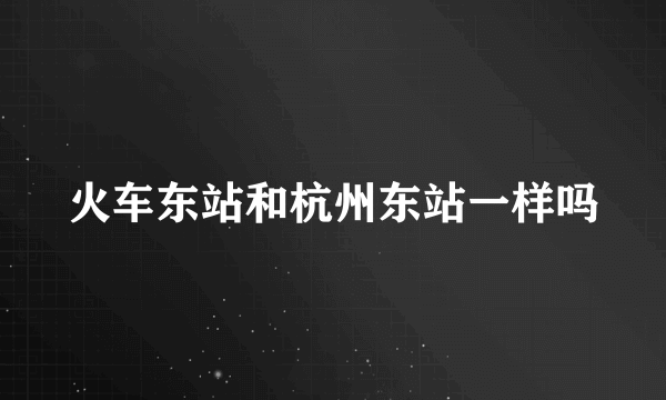 火车东站和杭州东站一样吗