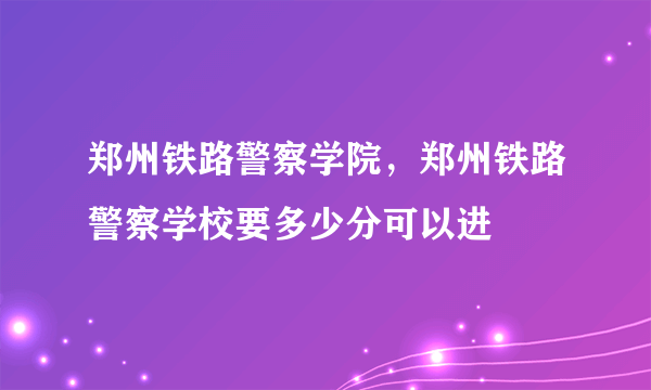 郑州铁路警察学院，郑州铁路警察学校要多少分可以进