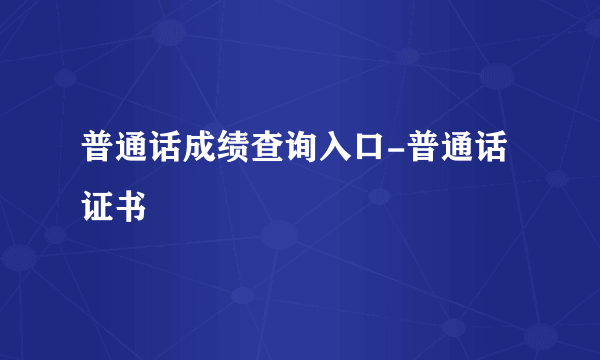 普通话成绩查询入口-普通话证书