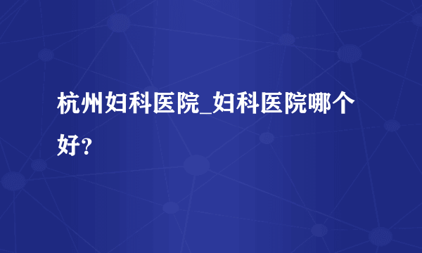 杭州妇科医院_妇科医院哪个好？