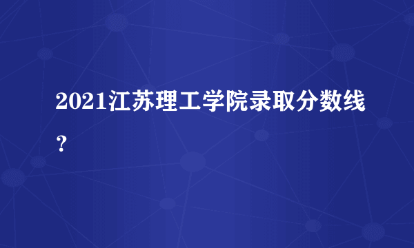 2021江苏理工学院录取分数线？