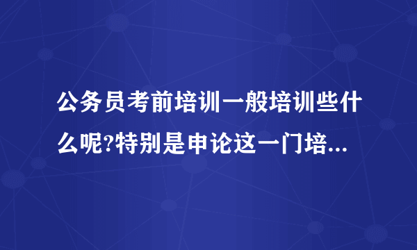 公务员考前培训一般培训些什么呢?特别是申论这一门培训了有用吗？