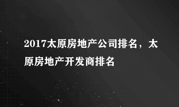 2017太原房地产公司排名，太原房地产开发商排名