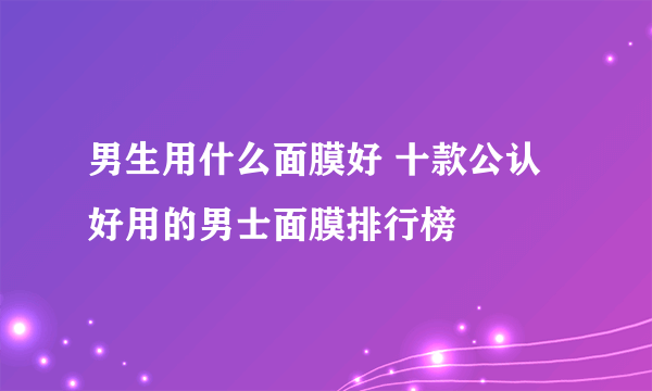 男生用什么面膜好 十款公认好用的男士面膜排行榜