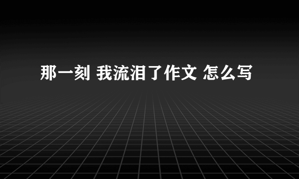 那一刻 我流泪了作文 怎么写