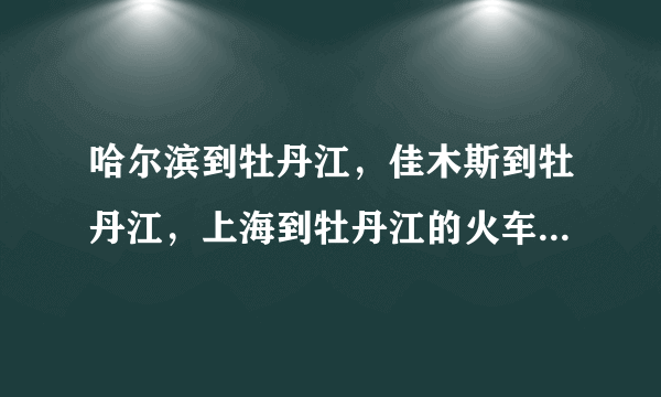 哈尔滨到牡丹江，佳木斯到牡丹江，上海到牡丹江的火车时刻表？