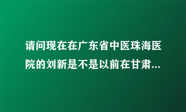 请问现在在广东省中医珠海医院的刘新是不是以前在甘肃中医院附属