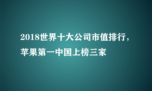 2018世界十大公司市值排行，苹果第一中国上榜三家