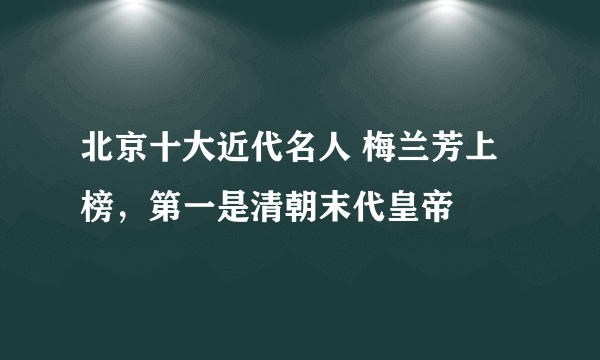 北京十大近代名人 梅兰芳上榜，第一是清朝末代皇帝