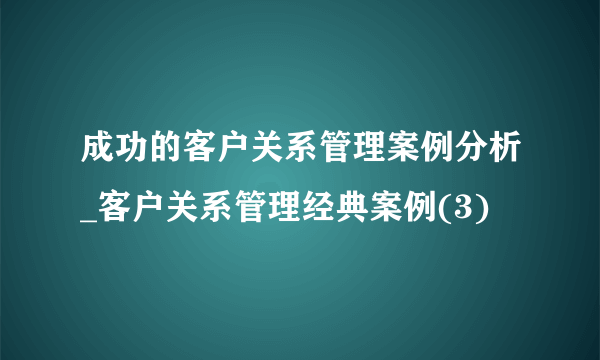 成功的客户关系管理案例分析_客户关系管理经典案例(3)