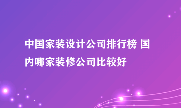 中国家装设计公司排行榜 国内哪家装修公司比较好