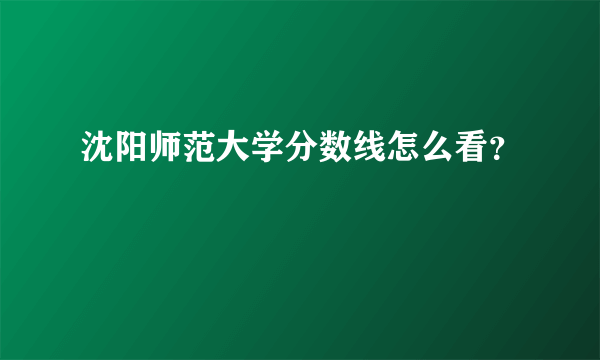 沈阳师范大学分数线怎么看？