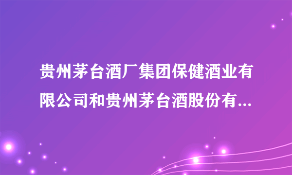 贵州茅台酒厂集团保健酒业有限公司和贵州茅台酒股份有限公司有什么区别？