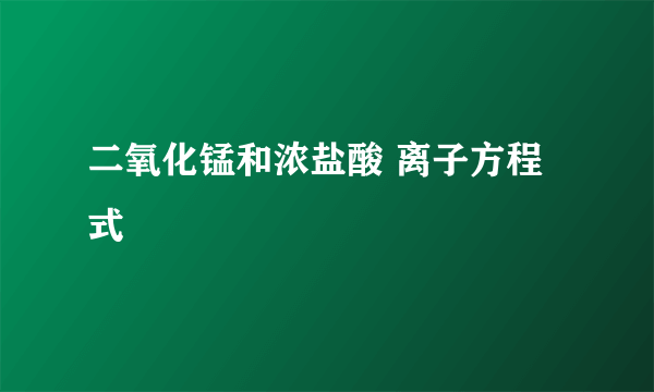 二氧化锰和浓盐酸 离子方程式