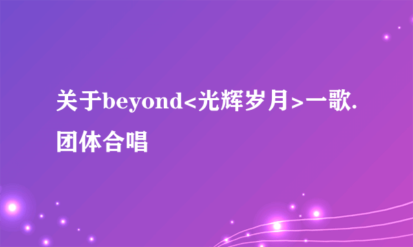 关于beyond<光辉岁月>一歌.团体合唱