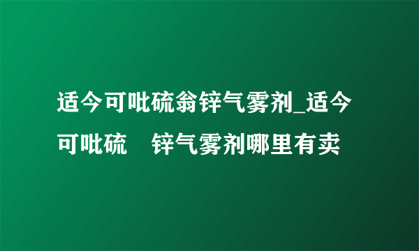 适今可吡硫翁锌气雾剂_适今可吡硫鎓锌气雾剂哪里有卖