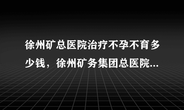 徐州矿总医院治疗不孕不育多少钱，徐州矿务集团总医院不孕症医治费用详情