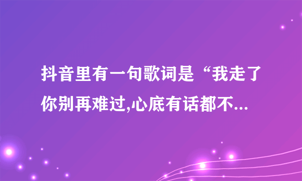 抖音里有一句歌词是“我走了你别再难过,心底有话都不想再说”是哪首歌？