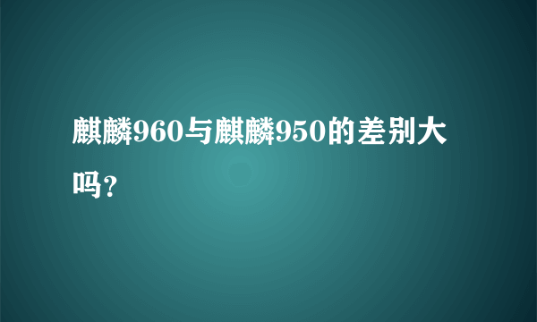 麒麟960与麒麟950的差别大吗？