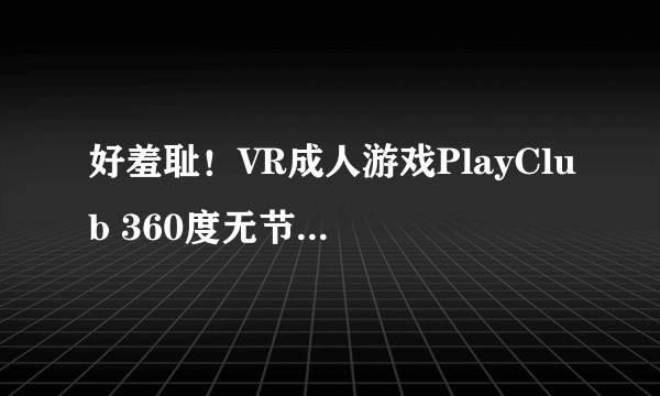 好羞耻！VR成人游戏PlayClub 360度无节操自由体位